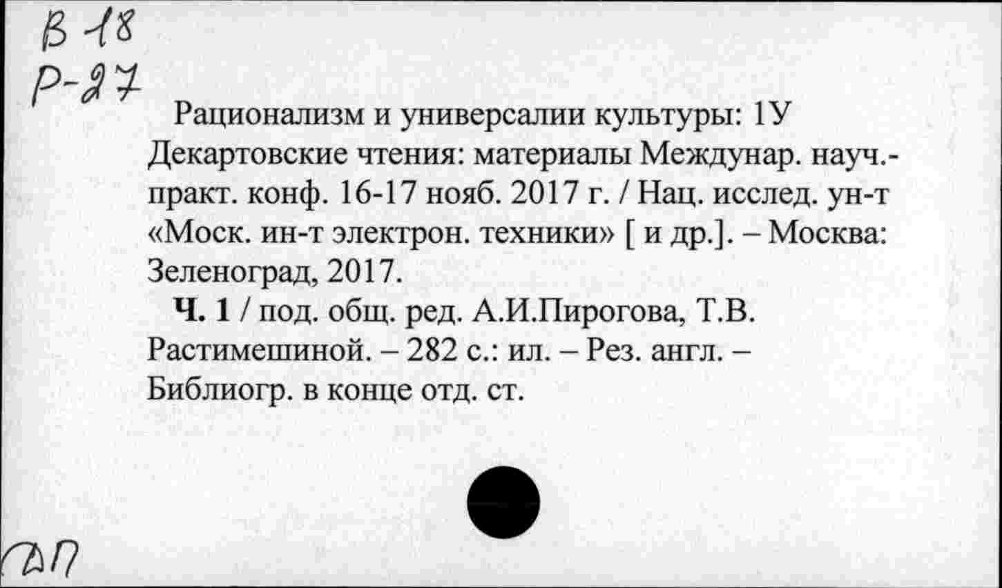 ﻿О-Ю-
Рационализм и универсалии культуры: 1У Декартовские чтения: материалы Междунар. науч.-практ. конф. 16-17 нояб. 2017 г. / Нац. исслед. ун-т «Моск, ин-т электрон, техники» [ и др.]. - Москва: Зеленоград, 2017.
Ч. 1/ под. общ. ред. А.И.Пирогова, Т.В. Растимешиной. - 282 с.: ил. - Рез. англ. -Библиогр. в конце отд. ст.